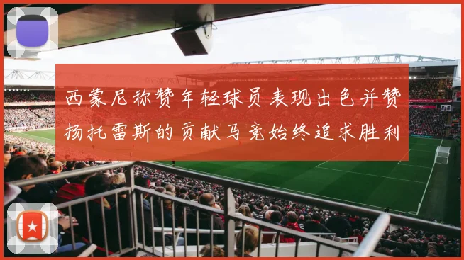 西蒙尼称赞年轻球员表现出色并赞扬托雷斯的贡献马竞始终追求胜利
