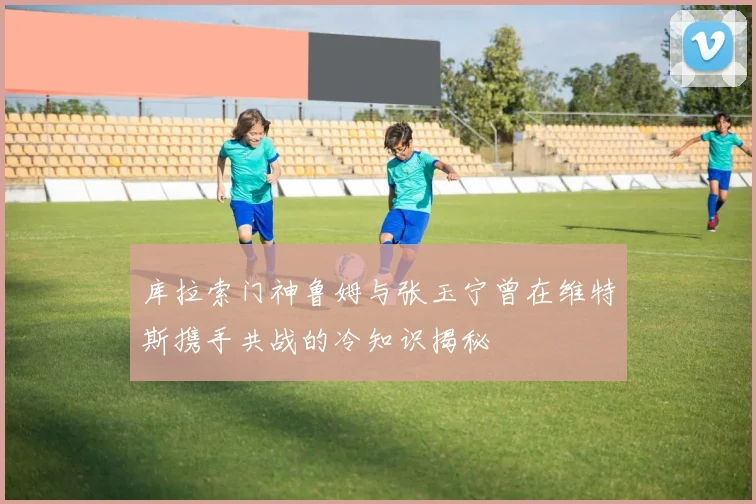 库拉索门神鲁姆与张玉宁曾在维特斯携手共战的冷知识揭秘