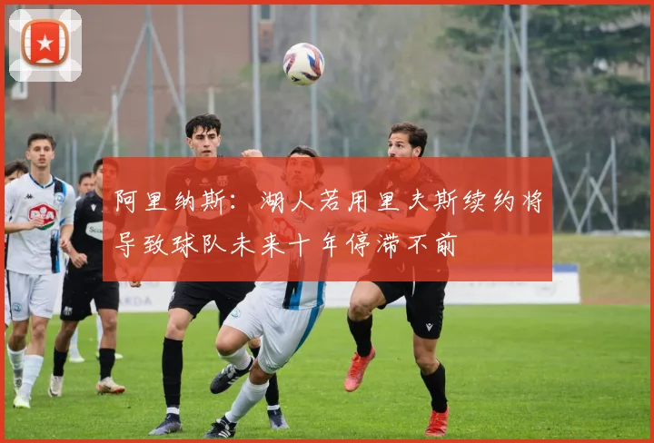 阿里纳斯：湖人若用里夫斯续约将导致球队未来十年停滞不前