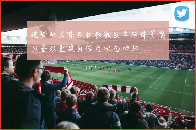 追梦助力隆多执教激发年轻球员潜力普尔重建自信与状态回归
