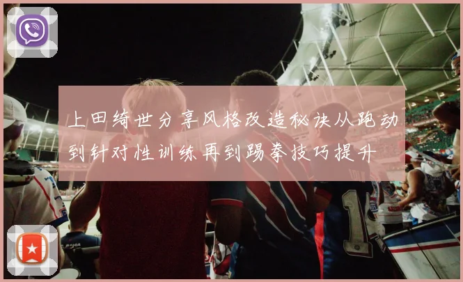 上田绮世分享风格改造秘诀从跑动到针对性训练再到踢拳技巧提升