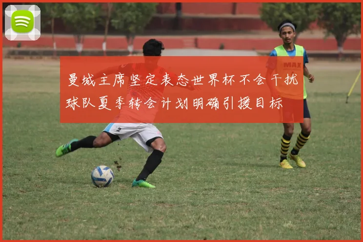 曼城主席坚定表态世界杯不会干扰球队夏季转会计划明确引援目标