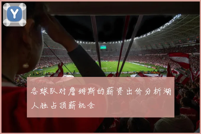 各球队对詹姆斯的薪资出价分析湖人独占顶薪机会
