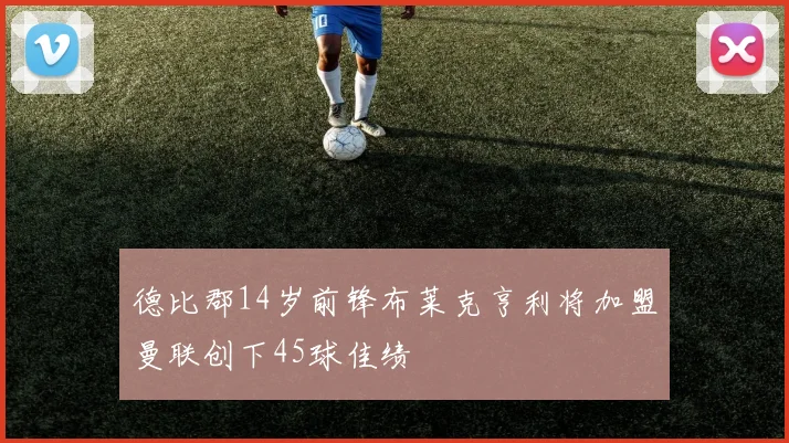 德比郡14岁前锋布莱克亨利将加盟曼联创下45球佳绩