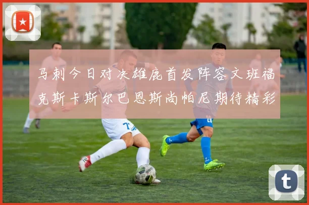 马刺今日对决雄鹿首发阵容文班福克斯卡斯尔巴恩斯尚帕尼期待精彩表现