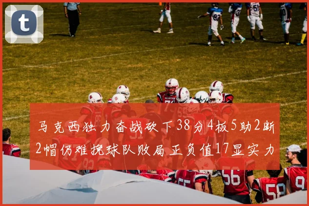 马克西独力奋战砍下38分4板5助2断2帽仍难挽球队败局正负值17显实力