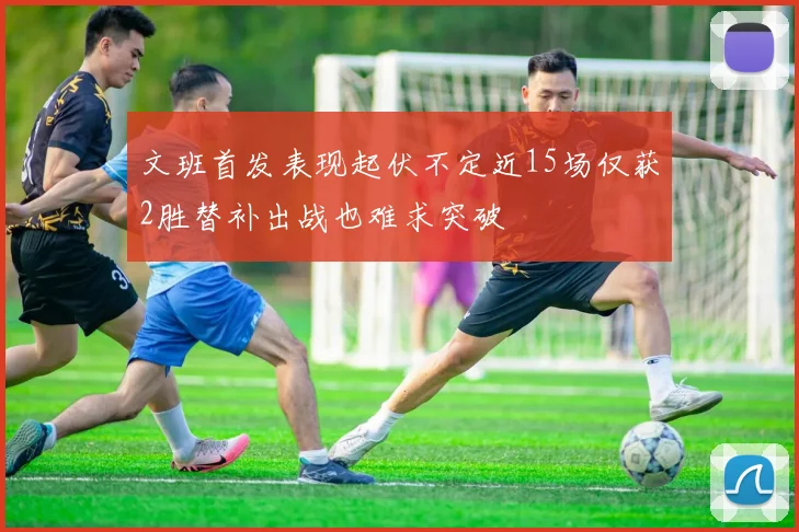 文班首发表现起伏不定近15场仅获2胜替补出战也难求突破