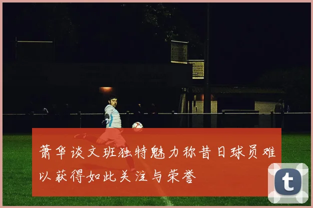 萧华谈文班独特魅力称昔日球员难以获得如此关注与荣誉