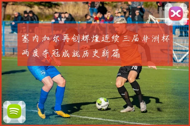 塞内加尔再创辉煌连续三届非洲杯两度夺冠成就历史新篇