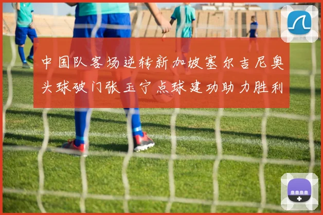 中国队客场逆转新加坡塞尔吉尼奥头球破门张玉宁点球建功助力胜利