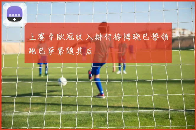 上赛季欧冠收入排行榜揭晓巴黎领跑巴萨紧随其后