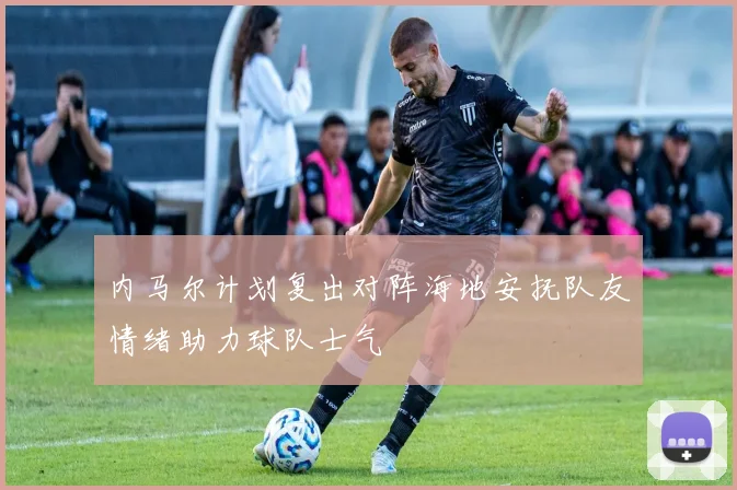 内马尔计划复出对阵海地安抚队友情绪助力球队士气