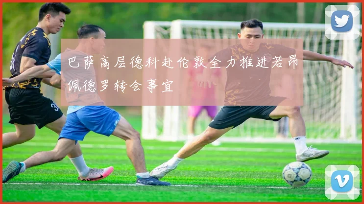 巴萨高层德科赴伦敦全力推进若昂佩德罗转会事宜